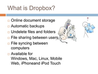 What is Dropbox?Online document storageAutomatic backupsUndelete files and foldersFile sharing between usersFile syncing between computersAvailable for Windows, Mac, Linux, Mobile Web, iPhoneand iPod Touch