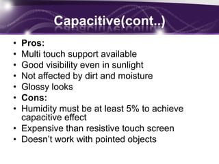 Capacitive Consists of an insulator such as glass, coated with a transparent conductor such as indium tin oxide.Human body is also an electrical conductor.Touching the surface of the screen results in a distortion of the screen's electrostatic field.