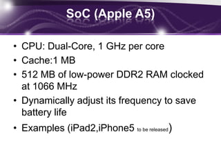 SoC (NVIDIA Tegra2)CPU: Dual-Core, 1 GHz per coreCache:1 MBMemory: Up to 1GB,(DDR2-667)GPU : 8 coresSupports (12 MP Camera, Display 1680x1050)USB 2.0 OTG, USB 2.0 ULPI, HDMI, MIPI CSI/DSI/HSI, UART, SPI, SDIO, I2C, I2SExamples (Motorola Atrix , Samsung Galaxy S2)
