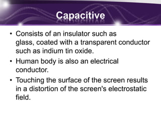 Resistive (cont..)Pros:The screens are usually inexpensiveIt can be easily operated with any pointing devicesThey are much more accurate than capacitive touch screensThey are easy to use and are more reliableCons:Multi touch support not availableThese are highly sensitive to scratchesPoor visibility in sunlight