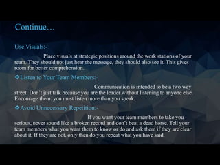 Continue…
Use Visuals:-
Place visuals at strategic positions around the work stations of your
team. They should not just hear the message, they should also see it. This gives
room for better comprehension.
Listen to Your Team Members:-
Communication is intended to be a two way
street. Don’t just talk because you are the leader without listening to anyone else.
Encourage them. you must listen more than you speak.
Avoid Unnecessary Repetition:-
If you want your team members to take you
serious, never sound like a broken record and don’t beat a dead horse. Tell your
team members what you want them to know or do and ask them if they are clear
about it. If they are not, only then do you repeat what you have said.
 