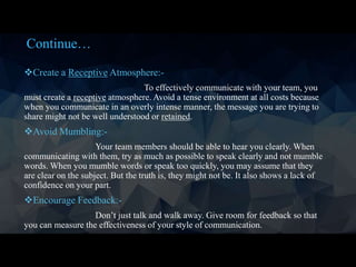Continue…
Create a Receptive Atmosphere:-
To effectively communicate with your team, you
must create a receptive atmosphere. Avoid a tense environment at all costs because
when you communicate in an overly intense manner, the message you are trying to
share might not be well understood or retained.
Avoid Mumbling:-
Your team members should be able to hear you clearly. When
communicating with them, try as much as possible to speak clearly and not mumble
words. When you mumble words or speak too quickly, you may assume that they
are clear on the subject. But the truth is, they might not be. It also shows a lack of
confidence on your part.
Encourage Feedback:-
Don’t just talk and walk away. Give room for feedback so that
you can measure the effectiveness of your style of communication.
 