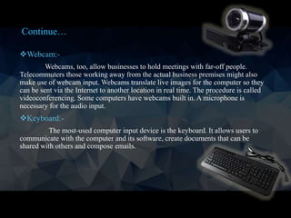 Webcam:-
Webcams, too, allow businesses to hold meetings with far-off people.
Telecommuters those working away from the actual business premises might also
make use of webcam input. Webcams translate live images for the computer so they
can be sent via the Internet to another location in real time. The procedure is called
videoconferencing. Some computers have webcams built in. A microphone is
necessary for the audio input.
Keyboard:-
The most-used computer input device is the keyboard. It allows users to
communicate with the computer and its software, create documents that can be
shared with others and compose emails.
Continue…
 