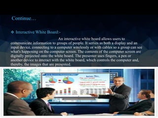 Interactive White Board:-
An interactive white board allows users to
communicate information to groups of people. It serves as both a display and an
input device, connecting to a computer wirelessly or with cables so a group can see
what's happening on the computer screen. The contents of the computer screen are
digitally projected onto the white board. The presenter uses fingers, a pen or
another device to interact with the white board, which controls the computer and,
thereby, the images that are presented.
Continue…
 