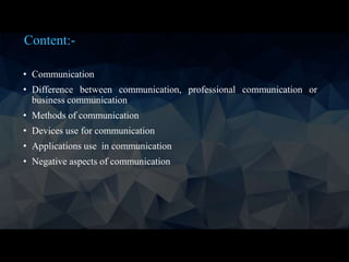Content:-
• Communication
• Difference between communication, professional communication or
business communication
• Methods of communication
• Devices use for communication
• Applications use in communication
• Negative aspects of communication
 