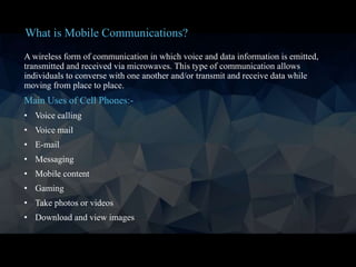 A wireless form of communication in which voice and data information is emitted,
transmitted and received via microwaves. This type of communication allows
individuals to converse with one another and/or transmit and receive data while
moving from place to place.
Main Uses of Cell Phones:-
• Voice calling
• Voice mail
• E-mail
• Messaging
• Mobile content
• Gaming
• Take photos or videos
• Download and view images
What is Mobile Communications?
 
