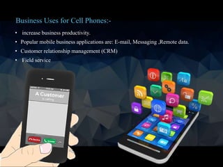 • increase business productivity.
• Popular mobile business applications are: E-mail, Messaging ,Remote data.
• Customer relationship management (CRM)
• Field service
Business Uses for Cell Phones:-
 