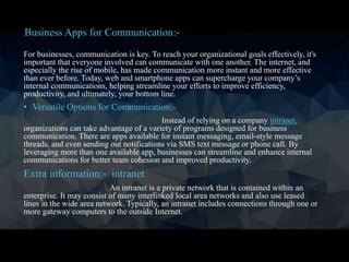 For businesses, communication is key. To reach your organizational goals effectively, it's
important that everyone involved can communicate with one another. The internet, and
especially the rise of mobile, has made communication more instant and more effective
than ever before. Today, web and smartphone apps can supercharge your company’s
internal communications, helping streamline your efforts to improve efficiency,
productivity, and ultimately, your bottom line.
• Versatile Options for Communication:-
Instead of relying on a company intranet,
organizations can take advantage of a variety of programs designed for business
communication. There are apps available for instant messaging, email-style message
threads, and even sending out notifications via SMS text message or phone call. By
leveraging more than one available app, businesses can streamline and enhance internal
communications for better team cohesion and improved productivity.
Extra information:- intranet
An intranet is a private network that is contained within an
enterprise. It may consist of many interlinked local area networks and also use leased
lines in the wide area network. Typically, an intranet includes connections through one or
more gateway computers to the outside Internet.
Business Apps for Communication:-
 