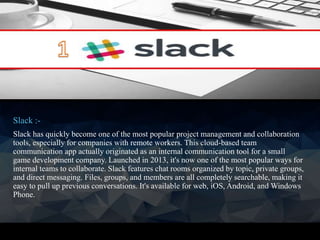 Slack :-
Slack has quickly become one of the most popular project management and collaboration
tools, especially for companies with remote workers. This cloud-based team
communication app actually originated as an internal communication tool for a small
game development company. Launched in 2013, it's now one of the most popular ways for
internal teams to collaborate. Slack features chat rooms organized by topic, private groups,
and direct messaging. Files, groups, and members are all completely searchable, making it
easy to pull up previous conversations. It's available for web, iOS, Android, and Windows
Phone.
 