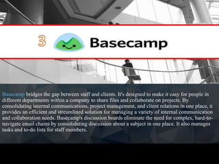 Basecamp bridges the gap between staff and clients. It's designed to make it easy for people in
different departments within a company to share files and collaborate on projects. By
consolidating internal communications, project management, and client relations in one place, it
provides an efficient and streamlined solution for managing a variety of internal communication
and collaboration needs. Basecamp's discussion boards eliminate the need for complex, hard-to-
navigate email chains by consolidating discussion about a subject in one place. It also manages
tasks and to-do lists for staff members.
 