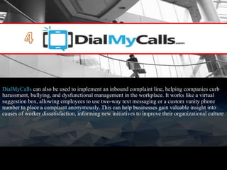 DialMyCalls can also be used to implement an inbound complaint line, helping companies curb
harassment, bullying, and dysfunctional management in the workplace. It works like a virtual
suggestion box, allowing employees to use two-way text messaging or a custom vanity phone
number to place a complaint anonymously. This can help businesses gain valuable insight into
causes of worker dissatisfaction, informing new initiatives to improve their organizational culture
 