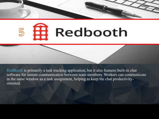 RedBooth is primarily a task tracking application, but it also features built-in chat
software for instant communication between team members. Workers can communicate
in the same window as a task assignment, helping to keep the chat productivity-
oriented.
 