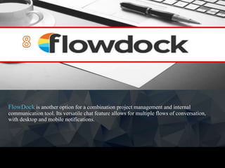 FlowDock is another option for a combination project management and internal
communication tool. Its versatile chat feature allows for multiple flows of conversation,
with desktop and mobile notifications.
 