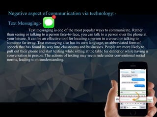 Text Messaging:-
Text messaging is one of the most popular ways to communicate. Rather
than seeing or talking to a person face-to-face, you can talk to a person over the phone at
your leisure. It can be an effective tool for locating a person in a crowd or talking to
someone far away. Text messaging also has its own language, an abbreviated form of
speech that has found its way into classrooms and businesses. People are more likely to
pull out their phone and start texting while sitting at the table for dinner or while having a
conversation in person. The actions of texting may seem rude under conventional social
norms, leading to misunderstanding.
Negative aspect of communication via technology:-
 