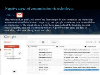 Email:-
Electronic mail, or email, was one of the first changes in how companies use technology
to communicate with individuals. Negatively, more people spend more time on email than
on other projects. The sound of a new email being received and the tendency to check
email frequently have led to distracted workers. A poorly written email can lead to
confusion, rather than clarity, in the workplace.
Negative aspect of communication via technology:-
 