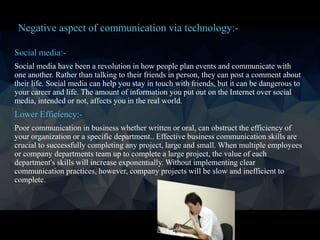 Social media:-
Social media have been a revolution in how people plan events and communicate with
one another. Rather than talking to their friends in person, they can post a comment about
their life. Social media can help you stay in touch with friends, but it can be dangerous to
your career and life. The amount of information you put out on the Internet over social
media, intended or not, affects you in the real world.
Lower Efficiency:-
Poor communication in business whether written or oral, can obstruct the efficiency of
your organization or a specific department.. Effective business communication skills are
crucial to successfully completing any project, large and small. When multiple employees
or company departments team up to complete a large project, the value of each
department's skills will increase exponentially. Without implementing clear
communication practices, however, company projects will be slow and inefficient to
complete.
Negative aspect of communication via technology:-
 