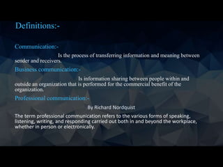 Definitions:-
Communication:-
Is the process of transferring information and meaning between
sender and receivers.
Business communication:-
Is information sharing between people within and
outside an organization that is performed for the commercial benefit of the
organization.
Professional communication:-
By Richard Nordquist
The term professional communication refers to the various forms of speaking,
listening, writing, and responding carried out both in and beyond the workplace,
whether in person or electronically.
 
