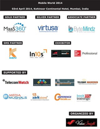 Mobile World 2014
03rd April 2014, Kohinoor Continental Hotel, Mumbai, India
ORGANIZED BY
SUPPORTED BY
ASSOCIATE PARTNER
SMS PARTNER
SILVER PARTNERGOLD PARTNER
EXHIBITOR
 