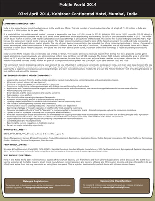 CONFERENCE INTRODUCTION:-
India is the second largest mobile handset market in the world after China. The total number of mobile subscribers has hit a high of 771.18 million in India and
reaching it to 1000 million by the year 2014.
It is predicted that the mobile handset market’s revenue is expected to rise from Rs 25,591 crore (Rs 255.91 billion) in 2010 to Rs 35,005 crore (Rs 350.05 billion) in
2016. Wireless expertise expresses that by 2013 smart phone penetration will be approaching approximately 28-30% of the total mobile market in 2013. The Indian
Smart device market is vibrant, with healthy competition and varied offerings in all segments of the market. The volume mix is also shifting towards the mid to high
tiers as the replacement market starts to pick up steam. The Indian telecommunications industry is one of the fastest growing in the world and India is projected to
become the second largest telecom market globally. The rate of smart device implementation has exceeded that of any consumer technology in history. Compared to
recent technologies, smart device adoption is being adopted 10X faster than that of the 80s PC revolution, 2X faster than that of 90s internet boom and 3X faster
than that of recent social network adoption. Five years into the smart device growth curve, expansion of this new technology is rapidly expanding beyond early
adopter markets.
India's current MVAS industry has an estimated size of US$ 2.7 billion. The industry derives its revenues majorly from the top five to six products such as game
based applications, music downloads, etc, which continue to form close to 80 per cent of VAS revenues. The Indian MVAS industry estimated to grow to US$ 10.8
billion by 2015, with the next wave of growth in subscriptions expected to come from semi-urban and rural areas. Another recent report claims that the Indian
mobile value added services (MVAS) market will grow at a compounded annual growth rate (CAGR) of 25 per cent between 2012 and 2015.
The seminar will help in strategizing a strong vision and will be very influential in building new benchmarks landscape in India, as it is an ideal stage between the key
influencers and decision makers under one crown. The legendary industry professionals from across the world would share their knowledge. Don't miss this fantastic
opportunity to experience new revenue generating strategies and learn innovative business models. We are sure that Mobile World 2014 will bring thought leaders on
one platform and spread the message.
• Lessons to be learned - from the leading mobile operators, handset manufacturers, content providers and application developers.
• Why smart content players will own devices?
• Challenge of developing apps for multiple platform launches
• Overcoming the technical challenges associated with linking your app to existing infrastructure
• Applications and Content are now the largest contributors for innovation and differentiation, how can we leverage the domain to become more effective
• Mobile computing over cloud
• Smart devices and the cloud: solutions and security concerns
• Native apps vs cross platform
• The future of mobile operating systems and frameworks
• Mastering the increasing amount of different platforms and devices
• How big a player is open source? What further implications can this opportunity drive?
• The Future of mobile operating systems and frameworks
• How much of an issue is usability and quality & how does it affect user experience?
• Examining what type of innovative services to be offered for most appealing customers.
• Consumer perception of what is “cool” & “desirable” is rarely connected to the operator brand – Internet companies capture the consumers mindshare
• Update on market strategies to inspire user on using the advanced tablets.
• What new solutions can enable empowerment for the masses from frugal/grassroot to more sophisticated mature solutions that are being brought on by digitization
• What are the roles of vendors - who need to understand what features service providers need and tune them in the Indian environment.
• Explore effective marketing strategies for upgrading customers from traditional devices
• Current situation and future predictions
• Examining the current regulations in the Indian market
• Be part of a major networking opportunity
Device Management, Service & Product Innovation, Product Development, Applications, Application Stores, Mobile Services Innovations, SIM Cards Platforms, Technology,
Product Marketing, Terminal Management, Data Services
Wireless & Fixed Operators, Cable MSO, ISP & MVNO’s, Satellite Operators, Handset & Device Manufacturers, SIM Card Manufacturers, Aggregators & Systems Integrators,
OEM, Platform Owners, Terminal & Platforms Vendors, Device Retailers, Entertainment, Creative Agencies, Social Media
Here in this Mobile World 2014 event numerous aspects of these smart devices, user friendliness and their sphere of applications will be discussed. This event thus
warmly welcomes all the tablet makers, smart phone manufacturer, content providers and owners, software and OS providers to come and share this platform to get
a first hand review from the very users who are using them over years. This is a perfect destination for perfect device with virtuous content lovers.
KEY THEMES DISCUSSED AT THIS CONFERENCE: -
WHO YOU WILL MEET: -
CEOS, CTOS, CIOS, VPs, Directors, Head & Senior Managers of:
FROM THE FOLLOWING: -
WHY SHOULD YOU ATTEND:-
Delegate Registration:
To register and to book your seats at the conference - please email your
interest & queries to delegate@virtueinsight.com
Sponsorship Opportunities:
To register & to book your sponsorship package - please email your
interest & queries to sponsor@virtueinsight.com
Mobile World 2014
03rd April 2014, Kohinoor Continental Hotel, Mumbai, India
 