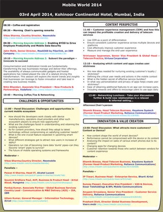 08:30 – Coffee and registration
09:20 – Morning Chair's opening remarks
09:30 – Enabling BYOD to Drive
Employee Productivity and Mobile Data Security
Vikas Sharma, Country Director,
Jatin Malik, Senior Director,
Nitin Bhandari, Associate Vice President – New Products &
Partnerships,
Neomobile
MaaS360 by Fiberlink, an IBM
Company
Vodafone
(http://www.linkedin.com/in/vikassharmaindia)
(http://www.linkedin.com/pub/jatin-malik/0/6b8/139)
(http://www.linkedin.com/in/nitinbhandari)
Morning Keynote Address 1:
Morning Keynote Address 2:10:10 – Subvert the paradigm –
Innovate to succeed
10:40 – Morning Coffee/Tea & Networking
Consumerization and mobilization trends are fundamentally
transforming the way businesses manage and deliver their offerings.
The availability of always-communicable gadgets and hosted
applications has indeed played the role of a catalyst driving this
transformation. This session will explore the recent trends and insights
that businesses can leverage to foster innovation and take lead in
creating new business models.
11:40 – Customer experience management (CEM) and how this
can impact the profitable creation and delivery of telecom
services
12:10 – Analysing which content and apps creates user
stickiness
• Use CEM as a point of differentiation
• Ensure consistent customer experience across multiple devices and
platforms
• Cost effectively improve customer experience
• Measure and manage the end-user experience
• Are new ideas needed for nurturing existing customer’s loyalty /
stickiness?
• Defining the critical user needs and actions in the mobile context
• What is the hidden secret of effective service bundles?
• In what way personalization and privacy of apps helps create user
stickiness?
• Ease of obtaining additional features to an app can increase users.
• Including rewards and offers to encourage users to use apps daily
Afternoon Chair’s person
Srinivasan Jayaraman, Senior Vice President & Global Head –
Telecom Practice,
Shamik Biswas, Head Telecom Business,
(Former Head-Product Marketing, )
Virtusa Corporation
Keystone Systech
Reliance Communications
(http://www.linkedin.com/pub/shamik-biswas/30/318/6b8)
11:00 – Panel Discussion: Challenges and opportunities in
current mobile ecosystem
Moderator –
Panelists –
• How should the developers work closely with device
manufacturers, operators cloud providers and other such
ecosystem players to ensure new opportunity?
• What are the challenges faced in understanding and retaining the
existing customers?
• As for content providers, how should they adopt to latest
technology without compromising on satisfying customer needs?
• What is the one crucial feature expected in upcoming smart
devices?
• What different strategies get to attract new users in increase of
ARPU?
• Operators run risk of becoming mere data ‘dumb’ pipes–can they
become ‘smart’ pipes to survive?
• The future of mobile operating systems and frameworks
Vikas Sharma,Country Director,
Pawan K Sharma, Head IT,
Soumini Sridhara Paul, AVP, Business & Product Head - Artist
Aloud,
Pankaj Kumar, Associate Partner - Global Business Services
Country Lead - Communication & M&E Delivery (AIS) – ISA,
Uttam Kumar, General Manager - Information Technology,
Neomobile
Alcatel Lucent
Hungama
IBM
Aircel
(http://www.linkedin.com/in/vikassharmaindia)
(http://www.linkedin.com/pub/dr-pawan-k-sharma/14/a46/7ab)
(http://www.linkedin.com/in/souminisridharapaul)
(http://www.linkedin.com/in/uttamkr)
CONTENT PERSPECTIVE
12:40 - Networking Luncheon - Take your discussions
further & build new relationships in a relaxed
& informal setting...CHALLENGES & OPPORTUNITIES
Mobile World 2014
03rd April 2014, Kohinoor Continental Hotel, Mumbai, India
13:50: Panel Discussion: What attracts more customers?
Content or Device?
Moderator –
Panelists –
• How content shape the world of smart devices?
• Performance cannot be compromised with the device or its content
• Analysing the impact on sales of various smart phones due to its
content?
• Changing apps for changing devices
• Customer retention towards those who switch between vendors for
content experience
Shamik Biswas, Head Telecom Business,
(Former Head-Product Marketing, )
IP Tiwari, Business Head - Enterprise Service,
Sunzay Passari, Executive Vice President – VAS & Devices,
Anupam Srivastava, Senior Vice President - Customer Service
Delivery,
Prashant Dixit, Director Global Business Development,
Keystone Systech
Reliance Communications
Bharti Airtel
Essar Teleholdings & BPL Mobile Communications
Reliance Communications
Vserv.mobi
(http://www.linkedin.com/pub/shamik-biswas/30/318/6b8)
(http://www.linkedin.com/pub/ip-tiwari/a/915/4a8)
(http://www.linkedin.com/pub/anupam-srivastava/6/b28/b3b)
(http://www.linkedin.com/in/dixitp)
INNOVATION & VALUE CREATION
 