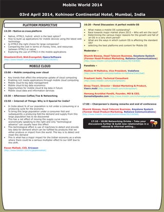 17:20 - Networking Drinks - Take your discussions
further & build new relationships in a relaxed
& informal setting...
14:30 – Native vs cross platform
15:00 – Mobile computing over cloud
15:30 – Afternoon Coffee/Tea & Networking
15:50 – Internet of Things: Why is it Special for India?
• Native, HTML5, hybrid: which is the best option?
• How to build up applications for mobile devices using the latest web
technology
• Is HTML5 the right choice for large companies?
• Comparing the cost in terms of money, time, and resources
between HTML5 or native
• Exploring the use of HTML5 in the mobile applications
• Key trends that affect the enterprise uptake of cloud computing
• Enabling rich media applications through mobile cloud computing
• Mobile cloud & big data management
• Mobile cloud & big data economics
• Opportunities for mobile cloud & big data in future
• Mobile cloud data and information services
• In India about ¾ of our population is not under a consuming or a
producing cycle for the economy
• To bring this large population under a consumer fold and
subsequently a producing fold the demand and supply from this
large population has to be discovered
• This has a net effect of moving the supply curve macro
economically speaking to the right and only “technological
advance” can usually have this effect
• This technological effect is use of machines to detect and provide
key data for demand which can be fulfilled by products that we
either produce or import from the world. The key is to detect and
meet this demand
• This is what has a major impact for the Indian economy as a whole
where there could be a serious multiplier effect to our GDP due to
this shift.
Shwetank Dixit, Web Evangelist,
Pavan Malladi, CIO,
Opera Software
Ericsson
(http://www.linkedin.com/pub/shwetank-dixit/2/a6/b43)
(http://www.linkedin.com/in/pavankmalladi)
17:00 – Chairperson’s closing remarks and end of conference
Shamik Biswas, Head Telecom Business,
(Former Head-Product Marketing, )
Keystone Systech
Reliance Communications
(http://www.linkedin.com/pub/shamik-biswas/30/318/6b8)
16:20 - Panel Discussion: A perfect mobile OS
Moderator –
Panelists –
• What makes a mobile OS outstanding?
• Race towards major market share 2015 – Who will win the race?
• Determining the various major reasons for the growth and fall of
an OS in a very short period?
• What are the ways in which custom OS is affecting the standard
OS?
• selecting the best platforms and content for Mobile OS
Shamik Biswas, Head Telecom Business,
(Former Head-Product Marketing, )
Madhav M Malhotra, Vice President,
Prashant Joshi, Technical Consultant
Binay Tiwari, Director - Global Marketing & Product,
Hemang Arunbhai Pandit, Founder, MD & CEO,
Keystone Systech
Reliance Communications
Vodafone
Vserv.mobi
GaneshaSpeaks.com
(http://www.linkedin.com/pub/shamik-biswas/30/318/6b8)
(http://www.linkedin.com/pub/madhav-m-malhotra/5/ab2/ba6)
(http://www.linkedin.com/in/prashantjoshi)
(http://www.linkedin.com/in/binaytiwari)
(http://www.linkedin.com/in/hemangarunbhaipandit)
PLATFORM PERSPECTIVE
MOBILE CLOUD
17:10 - 18:00 Networking Drinks - Take your
discussions further & build new relationships in a
relaxed & informal setting...
Mobile World 2014
03rd April 2014, Kohinoor Continental Hotel, Mumbai, India
 