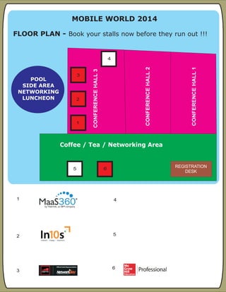 FLOOR PLAN:- Book your stalls now before they run out !!!
1
2 5
3
4
MOBILE WORLD 2014
CONFERENCEHALL1
CONFERENCEHALL2
CONFERENCEHALL3
1
FLOOR PLAN - Book your stalls now before they run out !!!
Coffee / Tea / Networking Area
POOL
SIDE AREA
NETWORKING
LUNCHEON
4
5 6
2
3
REGISTRATION
DESK
6
 