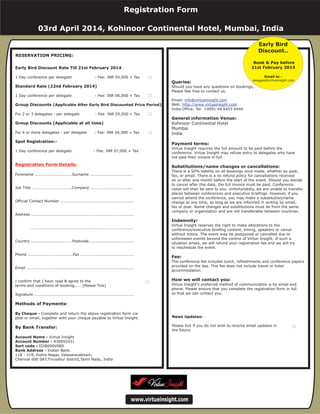 For Multiple Bookings
Special Price INR
Registration Form Details:
Methods of Payments:
Photocopy this form...
1 Day conference Fee: INR 07,000 + Tax
Forename ............................Surname ................................
Job Title ..............................Company ................................
Official Contact Number .......................................................
Address .............................................................................
.............................................................................
Country ...............................Postcode..................................
Phone ..................................Fax ........................................
Email .................................................................................
I confirm that I have read & agree to the
terms and conditions of booking..... (Please Tick)
Signature ...........................................................................
Complete and return the above registration form via
post or email, together with your cheque payable to Virtue Insight.
Account Name - Virtue Insight
Bank Address - Indian Bank.
118 - 119, Indira Nagar, Valasaravakkam,
Chennai 600 087,Tiruvallur district,Tamil Nadu, India
(Please Tick)
By Cheque -
By Bank Transfer -
Account Number - 830092431
Queries:
General information Venue:
Payment terms:
Substitutions/name changes or cancellations:
Indemnity:
Fee:
How we will contact you:
Should you have any questions on bookings,
Please feel free to contact us.
Email:
Web:
India Office: Tel: +0091 44 2377 0517
Virtue Insight requires the full amount to be paid before the
conference. Virtue Insight may refuse entry to delegates who have
not paid their invoice in full.
There is a 50% liability on all bookings once made, whether by post,
fax, or email. There is a no refund policy for cancellations received
on or after one month before the start of the event. Should you decide
to cancel after this date, the full invoice must be paid. Conference
notes will then be sent to you. Unfortunately, we are unable to transfer
places between conferences and executive briefings. However, if you
cannot attend the conference, you may make a substitution/name
change at any time, as long as we are informed in writing by email,
fax or post. Name changes and substitutions must be from the same
company or organization and are not transferable between countries.
Virtue Insight reserves the right to make alterations to the
conference/executive briefing content, timing, speakers or venue
without notice. The event may be postponed or cancelled due to
unforeseen events beyond the control of Virtue Insight. If such a
situation arises, we will refund your registration fee and we will try
to reschedule the event.
The conference fee includes lunch, refreshments and conference papers
provided on the day. This fee does not include travel or hotel
accommodation.
Virtue Insight's preferred method of communication is by email and
phone. Please ensure that you complete the registration form in full
so that we can contact you.
info@virtueinsight.com
http://www.virtueinsight.com
www.virtueinsight.com
RESERVATION PRICING:
Queries:
General information Venue:
Payment terms:
Substitutions/name changes or cancellations:
Indemnity:
Fee:
How we will contact you:
Kohinoor Continental Hotel
Mumbai
India
Should you have any questions on bookings,
Please feel free to contact us.
Email:
Web:
India Office: Tel: +0091 44 6453 6444
Virtue Insight requires the full amount to be paid before the
conference. Virtue Insight may refuse entry to delegates who have
not paid their invoice in full.
There is a 50% liability on all bookings once made, whether by post,
fax, or email. There is a no refund policy for cancellations received
on or after one month before the start of the event. Should you decide
to cancel after this date, the full invoice must be paid. Conference
notes will then be sent to you. Unfortunately, we are unable to transfer
places between conferences and executive briefings. However, if you
cannot attend the conference, you may make a substitution/name
change at any time, as long as we are informed in writing by email,
fax or post. Name changes and substitutions must be from the same
company or organization and are not transferable between countries.
Virtue Insight reserves the right to make alterations to the
conference/executive briefing content, timing, speakers or venue
without notice. The event may be postponed or cancelled due to
unforeseen events beyond the control of Virtue Insight. If such a
situation arises, we will refund your registration fee and we will try
to reschedule the event.
The conference fee includes lunch, refreshments and conference papers
provided on the day. This fee does not include travel or hotel
accommodation.
Virtue Insight's preferred method of communication is by email and
phone. Please ensure that you complete the registration form in full
so that we can contact you.
info@virtueinsight.com
http://www.virtueinsight.com
www.virtueinsight.com
News Updates:
Please tick if you do not wish to receive email updates in
the future
Early Bird Discount Rate Till 21st February 2014
Standard Rate (22nd February 2014)
Group Discounts ( )
Group Discounts (Applicable at all time)
Spot Registration:-
Applicable After Early Bird Discounted Price Period
By Cheque -
Account Name -
Account Number -
Sort code -
Bank Address -
1 Day conference per delegate - Fee: INR 05,000 + Tax
1 Day conference per delegate - Fee: INR 06,000 + Tax
For 2 or 3 delegates - per delegate - Fee: INR 05,500 + Tax
For 4 or more delegates - per delegate - Fee: INR 04,500 + Tax
1 Day conference per delegate - Fee: INR 07,000 + Tax
Forename ............................Surname ................................
Job Title ..............................Company ................................
Official Contact Number .......................................................
Address .............................................................................
.............................................................................
Country ...............................Postcode..................................
Phone ..................................Fax ........................................
Email .................................................................................
I confirm that I have read & agree to the
terms and conditions of booking..... (Please Tick)
Signature ...........................................................................
Complete and return the above registration form via
post or email, together with your cheque payable to Virtue Insight.
Virtue Insight
830092431
IDIB000V080
Indian Bank.
118 - 119, Indira Nagar, Valasaravakkam,
Chennai 600 087,Tiruvallur district,Tamil Nadu, India
Methods of Payments:
By Bank Transfer:
Registration Form Details:
Registration Form
03rd April 2014, Kohinoor Continental Hotel, Mumbai, India
Early Bird
Discount..
Book & Pay before
21st February 2014
Email to -
delegate@virtueinsight.com
 
