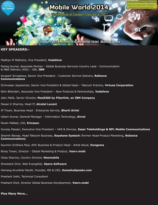 KEY SPEAKERS:-
Madhav M Malhotra, Vice President,
Pankaj Kumar, Associate Partner - Global Business Services Country Lead - Communication
& M&E Delivery (AIS) – ISA,
Anupam Srivastava, Senior Vice President - Customer Service Delivery,
Srinivasan Jayaraman, Senior Vice President & Global Head – Telecom Practice,
Nitin Bhandari, Associate Vice President – New Products & Partnerships,
Jatin Malik, Senior Director,
Pawan K Sharma, Head IT,
IP Tiwari, Business Head - Enterprise Service,
Uttam Kumar, General Manager - Information Technology,
Pavan Malladi, CIO,
Sunzay Passari, Executive Vice President – VAS & Devices,
Shamik Biswas, Head Telecom Business, (Former Head-Product Marketing,
)
Soumini Sridhara Paul, AVP, Business & Product Head - Artist Aloud,
Vikas Sharma, Country Director,
Prashant Dixit, Director Global Business Development,
Vodafone
IBM
Reliance
Communications
Virtusa Corporation
Vodafone
MaaS360 by Fiberlink, an IBM Company
Alcatel Lucent
Bharti Airtel
Aircel
Ericsson
Essar Teleholdings & BPL Mobile Communications
Keystone Systech Reliance
Communications
Hungama
Neomobile
Vserv.mobi
Plus Many More...
Binay Tiwari, Director - Global Marketing & Product,
Shwetank Dixit, Web Evangelist,
Hemang Arunbhai Pandit, Founder, MD & CEO,
Prashant Joshi, Technical Consultant
Vserv.mobi
Opera Software
GaneshaSpeaks.com
 