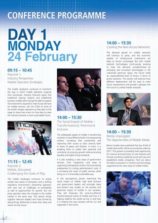 CONFERENCE PROGRAMME

DAY 1

MONDAY
24 February

09:15 – 10:45

Keynote 1:
Industry Perspective:
Mobile Operator Strategies
The mobile revolution continues to transform
the way in which mobile operators organise
their businesses. Industry forecasts agree that
traditional revenue streams and established
business models will no longer be able to support
the investments required to meet future demand
for mobile services. Join the CEOs of some of
the world’s largest operators as they take to the
stage to share their vision on how best to steer
the industry towards a more sustainable future.

Creating the Next Access Networks
The demand placed on mobile networks
will continue to grow, and the economic
realities of infrastructure investments are
likely to remain unchanged. But with mobile
network technologies continuously evolving
to meet this demand, complemented by
emerging and innovative technologies in the
unlicensed spectrum space, the future holds
an unprecedented level of choice in terms of
access solutions. This session will examine how
different deployments will be used to meet
future requirements and provide a glimpse into
the future of unified mobile networks.

14:00 – 15:30

The Social Impact of Mobile –
Transformational, Perennial &
Inclusive
The widespread uptake of mobile is transforming
societies in many different levels. It is empowering
citizens, increasing their productivity and
improving their access to basic services both
in times of peace and disaster. In short, it is
enabling them to realise their potential and
contribute to economy growth while promoting
equality and higher living standards.

11:15 – 12:45

Keynote 2:
Mobile, Disrupted:
Challenging the State of Play

It is also enabling a new wave of government
services; from integrating rural areas to
organising metropolitan centres, from promoting
employment to cutting administration costs. It
is increasing the reach of public services while
doing so in a financially sustainable way.

The mobile landscape continues to evolve
amidst new waves of disruption and a shifting
regulatory environment, presenting operators
with new sets of challenges to profitability
as well as opportunities for growth. But not
every operator views the changes in the mobile
market in the same way. This session brings
together telecoms leaders who have thrived by
doing things differently to share their ideas and
visions for the future.

12

14:00 – 15:30

In this eye-opening session examining the
social impact of mobile, high level business
and government leaders will articulate ideas
and present case studies on the positive and
perennial impact of mobile in our societies.
They will showcase the once-in-a-lifetime
transformational nature of mobile and how it is
helping redefine the world we live in and how
it is shaping the way societies will be run and
organised in the future.

14:00 – 15:30

Media Unplugged:
The Opportunities of Mobile Media
Recent studies have predicted that two thirds of
mobile data traffic will be accounted by video by
2017. This growth is providing fresh opportunity
for revenue and promotion as new features and
formats are being created by social start-ups and
established media companies. Find out about
the latest innovations in content and technology
supported by this new wave of mobile media.

 