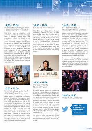 $

14:00 – 15:30

Exploiting Enterprise Applications
& BYOD to Enhance Productivity
With BYOD now an established trend,
enterprises have had to become increasingly
adept at managing mobility within their
organisations. Indeed, the concept of the
‘mobile first’ enterprise is now emerging and
gaining momentum. Enterprise applications are
also growing in popularity, with some of the
more enlightened enterprises now launching
private application stores. Yet, the fundamental
challenges for any IT department remain the
same, irrespective of how employees are
empowered to work – protecting corporate
information is of paramount concern. How can
organisations leverage applications and BYOD
while remaining vigilant against constantly
evolving security threats? And how can operators
and vendors add value as trusted enterprise
mobility partners?

16:00 – 17:30

Building the Future Network
Amid all the hype and expectations, there are
a few things becoming clear about the ideal
future network: It will be a converged, accessagnostic IP-based network based on principles of
virtualisation and SDN. It will incorporate more
flexible, real-time OSS and BSS and be capable
of smarter, more personalised and contextual
services. At the moment there is some cynicism
about ‘vapourware’ in discussions of these
networks; so, where are we really at present and
how, in practice, can we make the sea-change
to these next-generation networks from existing
systems?

16:00 – 17:30

Successful Strategies for
Managing the Mobile Enterprise
Mobility is often being embraced by enterprises
as an enabler of business transformation to
drive greater efficiencies, agility and customer
engagement. Selecting the right enterprise
mobility strategy is a critical component in
enabling this business transformation. Key
considerations for enterprises include, for
example, which services to mobilise, the level of
investment, whether to deploy point solutions
or an enterprise-wide solution, and whether
to adopt an in-house or outsourced mobile
strategy. Furthermore, enterprises need to
ensure their mobile strategy is secure and the
environment can be governed effectively.
This session will bring together key players
in enterprise mobility to discuss successful
strategies for managing the mobile enterprise. It
will also examine how a variety of enterprises are
achieving tangible business benefits from their
mobile investments.

16:00 – 17:30
16:00 – 17:30

Exploring the Scope of the Mobile
Multimedia Services Opportunity
Global uptake of smartphones and tablets
continues to accelerate at an impressive pace.
It is no longer enough for operators to just be
dumb pipes – Networks are now built for data
and consumers are demonstrating their appetite
to use it, with previously unprecedented levels of
demand for mobile video and other multimedia
services. It follows therefore, that the
opportunity for mobile content to be consumed,
whether downloaded or streamed, has never
been greater. But how can these services be
monetised? What trends are we seeing in smart
content? What business models are proving
successful? And which players in the value chain
are best positioned to reap the rewards?

The Road Ahead for
Mobile NFC Services
Mobile NFC services, as with many other mobile
services, are influenced by local market dynamics.
A strong customer focus and the right business
model are critical components in building and
rolling out a successful deployment. As customer
awareness and the use of mobile NFC increases,
momentum is building in the NFC ecosystem
to support the continued roll out of more
advanced services requiring large infrastructure
investments and great ecosystem collaboration
such as mobile payments. Strategy Analytics
estimates that 115 million NFC handset owners
will spend just over $48 billion using their NFC
phones by 2017:

18:00 – 18:45

Mobile World Live Keynote

“MWC13:
A world-class
conference”
- @markcastleman

This session will explore how local market factors
and the competitive landscape are affecting
the development and adoption of mobile NFC
services.

13

 