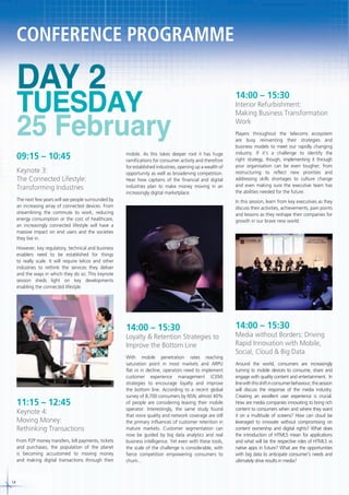 CONFERENCE PROGRAMME

DAY 2

TUESDAY
25 February

09:15 – 10:45
Keynote 3:
The Connected Lifestyle:
Transforming Industries

mobile. As this takes deeper root it has huge
ramifications for consumer activity and therefore
for established industries, opening up a wealth of
opportunity as well as broadening competition.
Hear how captains of the financial and digital
industries plan to make money moving in an
increasingly digital marketplace.

The next few years will see people surrounded by
an increasing array of connected devices. From
streamlining the commute to work, reducing
energy consumption or the cost of healthcare,
an increasingly connected lifestyle will have a
massive impact on end users and the societies
they live in.

14:00 – 15:30

Interior Refurbishment:
Making Business Transformation
Work
Players throughout the telecoms ecosystem
are busy reinventing their strategies and
business models to meet our rapidly changing
industry. If it’s a challenge to identify the
right strategy, though, implementing it through
your organisation can be even tougher; from
restructuring to reflect new priorities and
addressing skills shortages to culture change
and even making sure the executive team has
the abilities needed for the future.
In this session, learn from key executives as they
discuss their activities, achievements, pain points
and lessons as they reshape their companies for
growth in our brave new world.

However, key regulatory, technical and business
enablers need to be established for things
to really scale. It will require telcos and other
industries to rethink the services they deliver
and the ways in which they do so. This keynote
session sheds light on key developments
enabling the connected lifestyle.

14:00 – 15:30

14:00 – 15:30

With mobile penetration rates reaching
saturation point in most markets and ARPU
flat or in decline, operators need to implement
customer experience management (CEM)
strategies to encourage loyalty and improve
the bottom line. According to a recent global
survey of 8,700 consumers by NSN, almost 40%
of people are considering leaving their mobile
operator. Interestingly, the same study found
that voice quality and network coverage are still
the primary influences of customer retention in
mature markets. Customer segmentation can
now be guided by big data analytics and real
business intelligence. Yet even with these tools,
the scale of the challenge is considerable, with
fierce competition empowering consumers to
churn...

Around the world, consumers are increasingly
turning to mobile devices to consume, share and
engage with quality content and entertainment. In
line with this shift in consumer behaviour, this session
will discuss the response of the media industry.
Creating an excellent user experience is crucial.
How are media companies innovating to bring rich
content to consumers when and where they want
it on a multitude of screens? How can cloud be
leveraged to innovate without compromising on
content ownership and digital rights? What does
the introduction of HTML5 mean for applications
and what will be the respective roles of HTML5 vs
native apps in future? What are the opportunities
with big data to anticipate consumer’s needs and
ultimately drive results in media?

Loyalty & Retention Strategies to
Improve the Bottom Line

11:15 – 12:45

Keynote 4:
Moving Money:
Rethinking Transactions
From P2P money transfers, bill payments, tickets
and purchases, the population of the planet
is becoming accustomed to moving money
and making digital transactions through their

14

Media without Borders: Driving
Rapid Innovation with Mobile,
Social, Cloud & Big Data

 