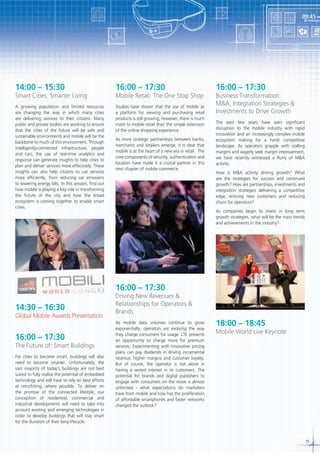 09:45 AM

24 February

14:00 – 15:30

16:00 – 17:30

A growing population and limited resources
are changing the way in which many cities
are delivering services to their citizens. Many
public and private bodies are working to ensure
that the cities of the future will be safe and
sustainable environments and mobile will be the
backbone to much of this environment. Through
intelligently-connected infrastructure, people
and cars, the use of real-time analytics and
response can generate insights to help cities to
plan and deliver services more effectively. These
insights can also help citizens to use services
more efficiently, from reducing car emissions
to lowering energy bills. In this session, find out
how mobile is playing a key role in transforming
the future of the city and how the broad
ecosystem is coming together to enable smart
cities.

Studies have shown that the use of mobile as
a platform for viewing and purchasing retail
products is still growing, however, there is much
more to mobile retail than the simple extension
of the online shopping experience.

Smart Cities: Smarter Living

Mobile Retail: The One Stop Shop

As more strategic partnerships between banks,
merchants and retailers emerge, it is clear that
mobile is at the heart of a new era in retail. The
core components of security, authentication and
location have made it a crucial partner in this
next chapter of mobile commerce.

16:00 – 17:30

Business Transformation:
M&A, Integration Strategies &
Investments to Drive Growth
The past few years have seen significant
disruption to the mobile industry with rapid
innovation and an increasingly complex mobile
ecosystem making for a harsh competitive
landscape. As operators grapple with stalling
margins and eagerly seek margin improvement,
we have recently witnessed a flurry of M&A
activity.
How is M&A activity driving growth? What
are the strategies for success and continued
growth? How are partnerships, investments and
integration strategies delivering a competitive
edge, enticing new customers and reducing
churn for operators?
As companies begin to invest in long term
growth strategies, what will be the main trends
and achievements in the industry?

16:00 – 17:30
14:30 – 16:30

Global Mobile Awards Presentation

16:00 – 17:30

The Future of: Smart Buildings
For cities to become smart, buildings will also
need to become smarter. Unfortunately, the
vast majority of today’s buildings are not best
suited to fully realise the potential of embedded
technology and will have to rely on best efforts
at retrofitting, where possible. To deliver on
the promise of the connected lifestyle, our
conception of residential, commercial and
industrial developments will need to take into
account existing and emerging technologies in
order to develop buildings that will stay smart
for the duration of their long lifecycle.

Driving New Revenues &
Relationships for Operators &
Brands
As mobile data volumes continue to grow
exponentially, operators are evolving the way
they charge consumers for usage. LTE presents
an opportunity to charge more for premium
services. Experimenting with innovative pricing
plans can pay dividends in driving incremental
revenue, higher margins and customer loyalty.
But of course, the operator is not alone in
having a vested interest in its customers. The
potential for brands and digital publishers to
engage with consumers on the move is almost
unlimited - what expectations do marketers
have from mobile and how has the proliferation
of affordable smartphones and faster networks
changed the outlook?

18:00 – 18:45

Mobile World Live Keynote

15

 