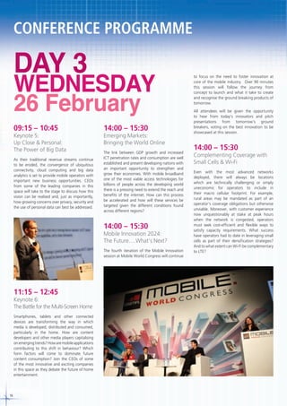 CONFERENCE PROGRAMME

DAY 3

WEDNESDAY
26 February

09:15 – 10:45

14:00 – 15:30

As their traditional revenue streams continue
to be eroded, the convergence of ubiquitous
connectivity, cloud computing and big data
analytics is set to provide mobile operators with
important new business opportunities. CEOs
from some of the leading companies in this
space will take to the stage to discuss how this
vision can be realised and, just as importantly,
how growing concerns over privacy, security and
the use of personal data can best be addressed.

The link between GDP growth and increased
ICT penetration rates and consumption are well
established and present developing nations with
an important opportunity to strengthen and
grow their economies. With mobile broadband
one of the most viable access technologies for
billions of people across the developing world
there is a pressing need to extend the reach and
benefits of the internet. How can this process
be accelerated and how will these services be
targeted given the different conditions found
across different regions?

Keynote 5:
Up Close & Personal:
The Power of Big Data

Emerging Markets:
Bringing the World Online

14:00 – 15:30

Mobile Innovation 2024:
The Future….What’s Next?
The fourth iteration of the Mobile Innovation
session at Mobile World Congress will continue

11:15 – 12:45

Keynote 6:
The Battle for the Multi-Screen Home
Smartphones, tablets and other connected
devices are transforming the way in which
media is developed, distributed and consumed,
particularly in the home. How are content
developers and other media players capitalising
on emerging trends? How are mobile applications
contributing to this shift in behaviour? Which
form factors will come to dominate future
content consumption? Join the CEOs of some
of the most innovative and exciting companies
in this space as they debate the future of home
entertainment.

16

to focus on the need to foster innovation at
core of the mobile industry. Over 90 minutes
this session will follow the journey from
concept to launch and what it take to create
and recognise the ground breaking products of
tomorrow.
All attendees will be given the opportunity
to hear from today’s innovators and pitch
presentations from tomorrow’s ground
breakers, voting on the best innovation to be
showcased at this session.

14:00 – 15:30

Complementing Coverage with
Small Cells & Wi-Fi
Even with the most advanced networks
deployed, there will always be locations
which are technically challenging or simply
uneconomic for operators to include in
their macro cellular footprint. For example,
rural areas may be mandated as part of an
operator’s coverage obligations but otherwise
unviable. Moreover, with customer experience
now unquestionably at stake at peak hours
when the network is congested, operators
must seek cost-efficient and flexible ways to
satisfy capacity requirements. What success
have operators had to date in leveraging small
cells as part of their densification strategies?
And to what extent can Wi-Fi be complementary
to LTE?

 
