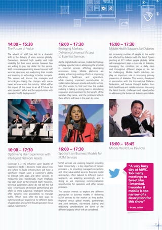 09:45 AM

€

¥

24 February

$

14:00 – 15:30

The Future of Voice
The advent of VoIP has led to a dramatic
shift in the delivery of voice services globally.
Consumers demand high quality and high
reliability for their voice services however few
are willing to pay top dollar for the service.
With consumers gravitating toward no-cost VoIP
services, operators are readjusting their models
and investing in technology to better compete.
This session will discuss the strategies and
technologies driving the changes with voicebased services across the industry. What will be
the impact of the move to an all IP future for
voice services? What are the opportunities with
operator VoLTE deployments?

16:00 – 17:30

Emerging Markets:
Delivering Universal Access
to Essential Services
As the digital divide narrows, mobile technology
will play a pivotal role in addressing the shortfall
in essential services afflicting developing
economies today. Mobile platforms are
already enhancing existing efforts at improving
education,
healthcare
and
agriculture,
while creating important opportunities for
collaboration between private and public sectors.
Join this session to find out how the mobile
industry is taking a strong lead in stimulating
innovation and investment to the benefit of the
societies they serve, and the profound effects
these efforts will have in the years to come.

16:00 – 17:30

Mobile Health Solutions for Diabetes
An increasing number of people in the world
are affected by diabetes with the latest figures
pointing at 371 million people globally. While
self-management plays a key role in diabetes,
managing the condition on a daily basis
and throughout different stages of life can
be challenging. Mobile health solutions can
play an important role in improving primary
prevention of diabetes. This session, developed
in association with the International Diabetes
Federation, will feature thought leaders from
both healthcare and mobile industries discussing
the latest trends, challenges and opportunities
in addressing the burden of diabetes via mobile.

18:00 – 18:45
16:00 – 17:30

16:00 – 17:30

Optimising User Experience with
Intelligent Network Assets

Spotlight on Business Models for
M2M Services

Coverage is a key influence upon Quality of
Experience (QoE) – decisions made about how
and where to build infrastructure will have a
significant impact upon a customer’s ability
to interact with apps and other services. In
measuring QoE, traditionally, much emphasis
has been given to the network itself. However,
technical parameters alone do not tell the full
story - impressions of network performance are
often far more subjective. Intelligent networks
offer dynamic new possibilities to manage
traffic. Which tools offer the best ways to
optimise end-user experience for different types
of application and where should operators focus
capital investments?

M2M services are evolving beyond providing
basic connectivity – a key objectives of service
providers – to providing managed connectivity
and other value-added services. Business model
approaches, often tailored to different market
segments, are adapting accordingly, and in
doing so are improving commercialisation
opportunities for operators and other service
providers.

Mobile World Live Keynote

This session intends to explore the different
approaches to business models in delivering
M2M services to the market as they evolve.
Regional versus global models, partnerships
and joint ventures, risk-reward sharing and
regulatory considerations are some of the
different aspects which will be considered.

”A very busy
day at MWC.
Too many
meetings to
tweet like
I intended.
I wonder if
mobile is too
narrow of a
description for
this show”
- @cam_cullen

17

 