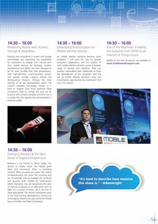 14:30 – 16:00

14:30 – 16:00

Exciting new innovations in screen and storage
technologies are expanding the possibilities
for consumers to engage and interact with
their mobile devices. By necessity, modern
smartphones and tablets are now designed to
be far more durable than their predecessors,
with high-definition scratch-resistant screens
and greater storage capacity among the
distinguishing features. Perhaps the most
exciting of all are developments within the
nascent wearable technology market. It is
hard to imagine how much potential these
innovations have to change the way we do
business and conduct everyday activities, but it
is certain that this opportunity and ecosystem is
evolving rapidly.

As mobile identity solutions become more
prevalent, it will pave the way for greater
ecosystem collaboration and the creation of
new mobile identity solutions across a broader
range of services and industries. How can
industry stakeholders best collaborate to drive
the development of the ecosystem and the
use of mobile identity solutions? How can
monetisation opportunities be maximised? Find
out in this session.

Redefining Reality with Screens,
Storage & Wearables

Developing the Ecosystem for
Mobile Identity Services

14:30 – 16:00

Rise of the Machines: Enabling
the Evolution from M2M to an
Internet of Things Future
Details on this and all sessions are available at
www.mobileworldcongress.com.

14:30 – 16:00

Emerging Markets & the Next
Wave of Digital Entrepreneurs
Brilliance is not limited to Silicon Valley. The
spread of mobile access has helped great
ideas and innovations thrive in emerging
markets. Many countries are aware that mobile
entrepreneurship can boost the economy and
are increasingly making available the technical
and business skills needed by home-grown
talent. Operators, too, are recognising the value
of start-up incubation as an alternative form of
R&D. It is a matter of when, not if, the first of
these goes global. This session investigates some
of the most exciting developments coming out
of emerging markets and asks where we should
look to find the next Mark Zuckerberg.

“It’s hard to describe how massive
this show is.” - @dameright

19

 