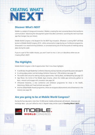 Discover What’s NEXT
Mobile is a catalyst of change and innovation. Mobile is creating the next connected device that transforms
communication. Advancing the next payment system that alters commerce. Launching the next must-have
app that changes how we interact.
Mobile World Congress is the blueprint for the NEXT big innovation. Whatever is coming NEXT will likely
be born at Mobile World Congress 2014 – either announced on stage during our Conference programme,
showcased in our award-winning Exhibition, or conceived during one of the thousands of meetings taking
place during the week.
If you’re a part of the mobile industry, you won’t want to miss it. Join us in Barcelona where we are
Creating What’s NEXT.

The Highlights
Mobile World Congress is full of opportunities! Don’t miss these highlights:
•
•	
•	
•	

A world-class thought-leadership Conference featuring visionary keynotes and panel discussions (see page 8)
A cutting-edge product and technology Exhibition featuring 1,700 exhibitors (see page 33)
The world’s best venue for seeking industry opportunities, making deals, and Networking (see page 32)
App Planet, the Centre of the Mobile Apps Universe, where the mobile app community gathers to
learn, network and engage with innovators (see page 24)
•	 mPowered Industries, a new conference and exhibition programme for those in the Health,
Advertising, Media and Travel verticals (see page 37)
•	 And the Global Mobile Awards programme, where we recognise advancements and achievements in the
industry (see page 30)

Are you going to be at Mobile World Congress?
During the four-day event, more than 72,000 senior mobile professionals will network, showcase and
exchange ideas – you can’t afford to miss it. Register today and be a part of Creating What’s NEXT.

 