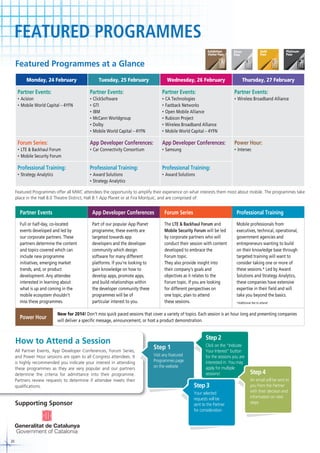 FEATURED PROGRAMMES
Featured Programmes at a Glance
Monday, 24 February

Tuesday, 25 February

Wednesday, 26 February

Thursday, 27 February

Partner Events:

Partner Events:

Partner Events:

Partner Events:

•

Acision
• Mobile World Capital – 4YFN

•

ClickSoftware
• GTI
• IBM
• McCann Worldgroup
• Dolby
• Mobile World Capital – 4YFN

•

CA Technologies
• Fastback Networks
• Open Mobile Alliance
• Rubicon Project
• Wireless Broadband Alliance
• Mobile World Capital – 4YFN

•

Forum Series:

App Developer Conferences:

App Developer Conferences:

Power Hour:

LTE & Backhaul Forum
• Mobile Security Forum

•

Professional Training:

Professional Training:

Professional Training:

Award Solutions
• Strategy Analytics

•

•

•

Strategy Analytics

Car Connectivity Consortium

•

•

Samsung

•

Wireless Broadband Alliance

Intersec

Award Solutions

Featured Programmes offer all MWC attendees the opportunity to amplify their experience on what interests them most about mobile. The programmes take
place in the Hall 8.0 Theatre District, Hall 8.1 App Planet or at Fira Montjuïc, and are comprised of:

Partner Events

App Developer Conferences

Forum Series

Professional Training

Full or half-day, co-located
events developed and led by
our corporate partners. These
partners determine the content
and topics covered which can
include new programme
initiatives, emerging market
trends, and, or product
development. Any attendee
interested in learning about
what is up and coming in the
mobile ecosystem shouldn’t
miss these programmes.

Part of our popular App Planet
programme, these events are
targeted towards app
developers and the developer
community which design
software for many different
platforms. If you’re looking to
gain knowledge on how to
develop apps, promote apps,
and build relationships within
the developer community these
programmes will be of
particular interest to you.

The LTE & Backhaul Forum and
Mobile Security Forum will be led
by corporate partners who will
conduct their session with content
developed to embrace the
Forum topic.
They also provide insight into
their company’s goals and
objectives as it relates to the
Forum topic. If you are looking
for different perspectives on
one topic, plan to attend
these sessions.

Mobile professionals from
executives, technical, operational,
government agencies and
entrepreneurs wanting to build
on their knowledge base through
targeted training will want to
consider taking one or more of
these sessions.* Led by Award
Solutions and Strategy Analytics,
these companies have extensive
expertise in their field and will
take you beyond the basics.

Power Hour

New for 2014! Don’t miss quick paced sessions that cover a variety of topics. Each session is an hour long and presenting companies
will deliver a specific message, announcement, or host a product demonstration.

How to Attend a Session
All Partner Events, App Developer Conferences, Forum Series,
and Power Hour sessions are open to all Congress attendees. It
is highly recommended you indicate your interest in attending
these programmes as they are very popular and our partners
determine the criteria for admittance into their programme.
Partners review requests to determine if attendee meets their
qualifications.

Supporting Sponsor

20

*Additional fee to attend

Step 2
Step 1
Visit any Featured
Programmes page
on the website

Click on the “Indicate
Your Interest” button
for the sessions you are
interested in. You may
apply for multiple
sessions!

Step 3
Your selected
requests will be
sent to the Partner
for consideration

Step 4
An email will be sent to
you from the Partner
with their decision and
information on next
steps

 