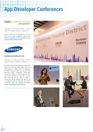 App Developer Conferences

Tuesday, 25 February, 09:00 – 19:00
Hall 8.0 Theatre District, Theatre D
Session details are in development. For the
most up to date information please visit:
www.mobileworldcongress.com/
car-connectivity-consortium/.

SAMSUNG DEVELOPER DAY 2014

Monday, 24 February, 09:00 – 19:00
Hall 8.0 Theatre District, Theatre A
Be a part of the Samsung Developer Day to learn
about the Samsung’s latest tools, SDKs and
technologies for mobile, Smart TV, Enterprise
and also Samsung services. You can also meet
Samsung’s latest innovations- Multi-screen
solutions. In addition to sharing with you what
we’ve been working on and how to work
with Samsung, we are eager to listen to
you so that we can discover new ways for us
to collaborate and go forward. For further
information, visit the Samsung Developers
website at developer.samsung.com.

24

 
