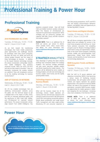 Professional Training & Power Hour
Professional Training

2014 TECHNOLOGY ALL STARS

Tuesday, 25 February, 10:30 – 15:30
Hall 8.1, Room CC8.17 A/B
As we look toward the transforming
technologies that foster mobile productivity,
great opportunities and challenges abound
for businesses. Learn how Cloud Computing,
Big Data, HD Voice, UC, M2M, and VoLTE are
moving wireless forward, and the impact of
these technologies on business. In addition
to the Award Solutions technology coverage,
this session incorporates cutting-edge research
from GSMA Intelligence. Key questions
answered include: What are VoLTE and RCS
and why do they matter to business? How can
businesses incorporate the wireless network
as a platform? How will virtualisation continue
to be the enabling technology for business
transformation?

AMP UP YOUR 4G LTE NETWORK

Wednesday, 26 February, 10:30 – 15:30
Hall 8.1, Room CC8.17 A/B
4G LTE has enabled technologies that are
redefining communication networks across
the globe. Join this technical session to get
a detailed look at the impact of SDN, Cloud,
and NFV on improved operational agility, and
the significance of SON, Small Cells, HetNet,
and LTE-Advanced for improved network
performance. This session incorporates cuttingedge research from GSMA Intelligence. Key

questions answered include: How will Small
Cells and HetNet transform wireless networks?
What R12 features of LTE-Advanced are
important for performance improvement? What
strategies exist for enhancing coverage and
capacity? Will SDN, Cloud, and NFV transform
the wireless network?
PLEASE NOTE: There is an additional fee of
430 per person, per session to attend,
which includes lunch, colour course book,
and eBook. For more information visit:
www.mobileworldcongress.com/awardsolutions/.

Take advantage of getting the latest industry
briefings from renowned analyst firm Strategy
Analytics. The two-hour strategy workshops
will give senior executives valuable analysis
and trends impacting the mobile industry – the
sessions will be delivered by senior analysts at
Strategy Analytics and will cover technology and
business models, smart homes and the rapidly
growing M2M market.

Technology Impacts on Wireless
Business Models

Monday, 24 February, 10:30 – 12:30
Hall 8.1, Room CC8.24 A/B
What will the business impact be of the
technology choices mobile operators are
making and how will end-users respond to the
changing market environment? We will examine
Carrier Wi-Fi and evolving connectivity patterns;
Mobile device proliferation and usage trends;
Traffic management and video usage profiles;
Monetizing LTE and consumer responses to

new data pricing propositions; VoLTE and RCS/
Joyn and shifting communications behaviour
patterns; and Mobile’s Role and Opportunity as
the Next Big B2B2C Channel.

Smart Homes and Digital Lifestyles

Tuesday, 25 February, 10:30 – 12:30
Hall 8.1, Room CC8.24 A/B
We will discuss emerging opportunities in the
digital home and strategies for success in the
smart home ecosystem and will focus on: Smart
home solutions consumers find compelling
enough to pay for; Results of Strategy Analytics
Smart Home survey and segmentation analysis;
State of the smart home ecosystem; Evaluating
business models and partnership/value chain
opportunities; Global Smart Home market
forecast; and the benefits of smart home service
and technology deployments.

M2M Ecosystem Trends and Market
Dynamics

Tuesday, 25 February, 14:00 – 16:00
Hall 8.1, Room CC8.24 A/B
With the shift to IP service platforms and
ubiquitous connectivity, M2M is now becoming
a serious means of facilitating business
transformation. We will explore which vertical
markets and regions represent the greatest
opportunities in the machine-to-machine (M2M)
market; the state of the ecosystem of industry
participants; successful M2M business models;
the opportunities for mobile operators in M2M;
and navigating the new landscape - increasing
value chain complexity in the Internet of Things.
PLEASE NOTE: There is an additional
fee of
430 per person, per session
to attend. For more information visit:
www.mobileworldcongress.com/strategyanalytics/.

Power Hour

For complete details on Power Hour sessions visit
www.mobileworldcongress.com/power-hour/

27

 