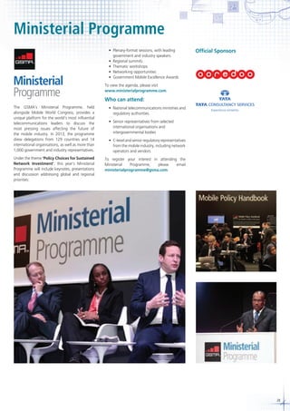 Ministerial Programme
	 •	 Plenary-format	sessions,	with	leading	
government and industry speakers
	 •	 Regional	summits
	 •	 Thematic	workshops
	 •	 Networking	opportunities
	 •	 Government	Mobile	Excellence	Awards

Official Sponsors
Tata and TCS Marks - Stacled with Tagline

Artwork provided. Please do not recreate.

For use in 2D applications
Tata Consultancy Services Identity Guidelines I Jan 2007

To view the agenda, please visit
www.ministerialprogramme.com.

X

.5X

X

.5X

X

X

2X

Who can attend:

.5X
X

X

X

The GSMA’s Ministerial Programme, held
alongside Mobile World Congress, provides a
unique platform for the world’s most influential
telecommunications leaders to discuss the
most pressing issues affecting the future of
the mobile industry. In 2013, the programme
drew delegations from 129 countries and 14
international organisations, as well as more than
1,000 government and industry representatives.

	 •	 National	telecommunications	ministries	and
regulatory authorities

Under the theme ‘Policy Choices for Sustained
Network Investment’, this year’s Ministerial
Programme will include keynotes, presentations
and discussion addressing global and regional
priorities:

To register your interest in attending the
Ministerial
Programme,
please
email
ministerialprogramme@gsma.com.

X
.75X
X

X

	 •	 Senior	representatives	from	selected
international organisations and
intergovernmental bodies

X

X

2X

.5X
X

X

X

X
.75X
X

X

	 •	 C-level	and	senior	regulatory	representatives
from the mobile industry, including network
operators and vendors

Guide-sheet developed by Design Services, Corporate Marketing
Copyright © 2007 Tata Consultancy Services Limited

Date : 31 I 01 I 2007
Title : Tata and TCS Marks - Stacked with Tagline
Design Magger : Gargi Sharma
Project Co- ordinator : Vishal Jhunjhunwala
Colour : Pantone 2427 C
Software Formats : CorelDraw 11, Adobe Illustrator CS2
IMPORTANT : COLOURS USED TO CREATE THIS MECHANICAL ARE FOR VISUAL SUGGESTION ONLY. USE PANTONE
COLOUR SWATCHES TO MATCH FOR CORRECT COLOURS. EVEN THOUGH THIS MECHANICAL HAS BEEN CHECKED FOR
ACCURACY, PLEASE DOUBLE CHECK PRIOR TO RELEASE TO THE VENDOR. IF INSTRUCTIONS ARE FOUND DEFICIENT,
PLEASE CONTACT corporate.office@tcs.com

29

 