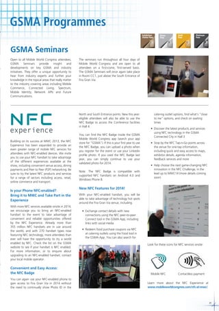 GSMA Programmes
GSMA Seminars
Open to all Mobile World Congress attendees,
GSMA Seminars provide insight and
developments on key GSMA and industry
initiatives. They offer a unique opportunity to
hear from industry experts and further your
knowledge in the topical areas that really matter
to the industry covering areas including Mobile
Commerce, Connected Living, Spectrum,
Mobile Identity, Network APIs and Future
Communications.

The seminars run throughout all four days of
Mobile World Congress and are open to all
attendees on a first-come, first-served basis.
The GSMA Seminars will once again take place
in Room CC1, just above the South Entrance of
Fira Gran Via.

North and South Entrance points. New this year:
eligible attendees will also be able to use the
NFC Badge to access the Conference facilities
in Hall 4.

Building on its success at MWC 2013, the NFC
Experience has been expanded to provide an
even greater range of mobile NFC services for
attendees with NFC-enabled devices. We invite
you to use your NFC handset to take advantage
of the different experiences available at the
show, including convenient venue access, dining
payments and Peer to Peer (P2P) networking. Be
sure to try the latest NFC products and services
for a range of sectors including access, retail,
online commerce and transport.

Is your Phone NFC-enabled?
Bring it to MWC and Take Part in the
Experience
With more NFC services available onsite in 2014,
we encourage you to bring an NFC-enabled
handset to the event to take advantage of
convenient and reliable opportunities offered
by the NFC Experience. Already more than
355 million NFC handsets are in use around
the world, and with 270 handset types now
featuring NFC technology, more attendees than
ever will have the opportunity to try a world
enabled by NFC. Check the list on the GSMA
website to see if your handset is NFC enabled.
For more information, or to enquire about
upgrading to an NFC-enabled handset, contact
your local mobile operator.

Convenient and Easy Access:
the NFC Badge
You can again use your NFC-enabled phone to
gain access to Fira Gran Via in 2014 without
the need to continually show Photo ID in the

You can find the NFC Badge inside the GSMA
Mobile World Congress app (search your app
store for “GSMA”). If this is your first year to use
the NFC Badge, you can upload a photo when
you register for the event or use your Linkedin
profile photo. If you used the NFC Badge last
year, you can simply continue to use your
validated photo for 2014.
Note: The NFC Badge is compatible with
supported NFC handsets on Android 4.0 and
Windows Phone 8.

catering outlet options, find what’s “close
to me” options, and check on waiting
times
	 •	 Discover	the	latest	products	and	services	
using NFC technology in the GSMA
Connected City in Hall 3
	 •	 Stop	by	the	NFC	Tap-n-Go	points	across	
the venue for one-tap information,
including quick and easy access to maps,
exhibitor details, agenda information,
feedback services and more
	 •	 Help	choose	the	next	game-changing	NFC	
innovation in the NFC Challenge, in the
lead up to MWC14 (more details coming
soon)

New NFC Features for 2014!
With your NFC-enabled handset, you will be
able to take advantage of technology hot spots
around the Fira Gran Via venue, including:
	 •	 Exchange	contact	details	with	new	
connections using the NFC peer-to-peer
Connect tool in the GSMA App, including
links with social media
	 •	 Redeem	food	purchase	coupons	via	NFC	
at catering outlets using the Food tool in
the GSMA App. You can also search for
Look for these icons for NFC services onsite:

Mobile NFC

Contactless payment

Learn more about the NFC Experience at
www.mobileworldcongress.com/nfc-at-mwc/.

31

 