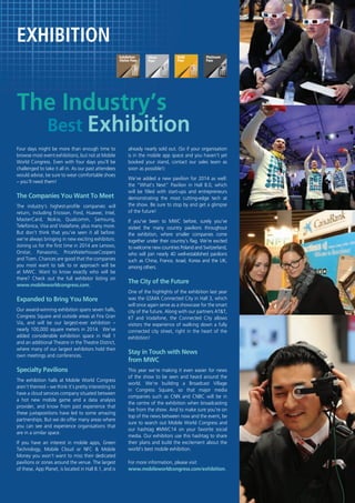 $

EXHIBITION

The Industry’s

Best Exhibition

Four days might be more than enough time to
browse most event exhibitions, but not at Mobile
World Congress. Even with four days you’ll be
challenged to take it all in. As our past attendees
would advise, be sure to wear comfortable shoes
– you’ll need them!

The Companies You Want To Meet
The industry’s highest-profile companies will
return, including Ericsson, Ford, Huawei, Intel,
MasterCard, Nokia, Qualcomm, Samsung,
Telefónica, Visa and Vodafone, plus many more.
But don’t think that you’ve seen it all before:
we’re always bringing in new exciting exhibitors.
Joining us for the first time in 2014 are Lenovo,
Onstar, Panasonic, PriceWaterhouseCoopers
and Tizen. Chances are good that the companies
you most want to talk to or approach will be
at MWC. Want to know exactly who will be
there? Check out the full exhibitor listing on
www.mobileworldcongress.com.

Expanded to Bring You More
Our award-winning exhibition spans seven halls,
Congress Square and outside areas at Fira Gran
Via, and will be our largest-ever exhibition –
nearly 100,000 square meters in 2014. We’ve
added considerable exhibition space in Hall 1
and an additional Theatre in the Theatre District,
where many of our largest exhibitors hold their
own meetings and conferences.

Specialty Pavilions
The exhibition halls at Mobile World Congress
aren’t themed – we think it’s pretty interesting to
have a cloud services company situated between
a hot new mobile game and a data analysis
provider, and know from past experience that
these juxtapositions have led to some amazing
partnerships. But we do offer many areas where
you can see and experience organisations that
are in a similar space.
If you have an interest in mobile apps, Green
Technology, Mobile Cloud or NFC & Mobile
Money you won’t want to miss their dedicated
pavilions or zones around the venue. The largest
of these, App Planet, is located in Hall 8.1, and is

already nearly sold out. (So if your organisation
is in the mobile app space and you haven’t yet
booked your stand, contact our sales team as
soon as possible!)
We’ve added a new pavilion for 2014 as well:
the “What’s Next” Pavilion in Hall 8.0, which
will be filled with start-ups and entrepreneurs
demonstrating the most cutting-edge tech at
the show. Be sure to stop by and get a glimpse
of the future!
If you’ve been to MWC before, surely you’ve
visited the many country pavilions throughout
the exhibition, where smaller companies come
together under their country’s flag. We’re excited
to welcome new countries Poland and Switzerland,
who will join nearly 40 well-established pavilions
such as China, France, Israel, Korea and the UK,
among others.

The City of the Future
One of the highlights of the exhibition last year
was the GSMA Connected City in Hall 3, which
will once again serve as a showcase for the smart
city of the future. Along with our partners AT&T,
KT and Vodafone, the Connected City allows
visitors the experience of walking down a fully
connected city street, right in the heart of the
exhibition!

Stay in Touch with News
from MWC
This year we’re making it even easier for news
of the show to be seen and heard around the
world. We’re building a Broadcast Village
in Congress Square, so that major media
companies such as CNN and CNBC will be in
the centre of the exhibition when broadcasting
live from the show. And to make sure you’re on
top of the news between now and the event, be
sure to search out Mobile World Congress and
our hashtag #MWC14 on your favorite social
media. Our exhibitors use this hashtag to share
their plans and build the excitement about the
world’s best mobile exhibition.
For more information, please visit
www.mobileworldcongress.com/exhibition.

 