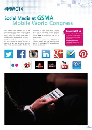 #MWC14
Social Media at GSMA

Mobile World Congress

Social media is an important part of the
conversation at GSMA Mobile World Congress.
Last year over 340,000 mentions of GSMA Mobile
World Congress were recorded, and the #MWC13
hashtag trended globally for over 30 hours.

Foursquare for GSMA Mobile World Congress
2014 and we have some exciting programs
planned. We look forward to seeing the buzz
around #MWC14 and engaging with you on
these platforms.

With this in mind, we’ve been busy making sure
our social channels are effective and useful as
they can be. We have partnerships with key
social media channels including Twitter, and

If you have any questions around Mobile World
Congress, tweet us at @GSMA or @GSMA_Care
and use the hashtag #MWC14, and we’ll answer
as soon as we’re able.

Connect With Us
You can find us on the majority
of the major social channels –
Join the conversation today!
Visit www.
mobileworldcongress.
com/social-media for all of
the links.

39

 
