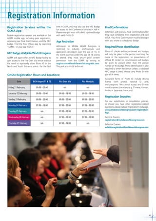 Registration Information
Registration Services within the
GSMA App
Mobile registration services are available in the
GSMA mobile app, including pass registration,
accessing your Final Confirmation, and the NFC
Badge. Find the free GSMA app by searching
“GSMA” in your app market.

NFC Badge at Mobile World Congress
GSMA will again offer an NFC Badge facility to
gain access to the Fira Gran Via venue without
the need to repeatedly show Photo ID in the
North and South Entrance points. For the first

time in 2014, you may also use the NFC Badge
for access to the Conference facilities in Hall 4.
Please note you must still collect a printed badge
with valid Photo ID.

Age Restriction
Admission to Mobile World Congress is
restricted to industry professionals and
application developers over the age of 16. In
the event a person under the age of 16 wishes
to attend, they must secure prior written
permission from the GSMA by writing to
registration@mobileworldcongress.com.
This policy is strictly enforced.

Onsite Registration Hours and Locations:
Date

BCN Airport T1 & T2

Fira Gran Via

Fira Montjuïc

Friday 21 February

09:00 – 20:00

n/a

n/a

Saturday 22 February

09:00 – 20:00

09:00 – 18:00

09:00 – 20:00

09:00 – 20:00

09:00 – 20:00

Monday 24 February

07:00 – 16:00

07:00 – 20:00

07:00 – 20:00

Tuesday 25 February

n/a

07:30 – 19:00

07:00 – 19:00

Wednesday 26 February

n/a

07:30 – 19:00

07:30 – 19:00

Thursday 27 February

n/a

07:30 – 16:00

n/a

Attendees will receive a Final Confirmation after
they have completed their registration and paid
in full. Your Final Confirmation must be brought
with you onsite to collect your badge.

Required Photo Identification
Photo ID checks will be performed and badges
will only be given to the person matching the
name of the registration, on presentation of
official ID. Under no circumstances will badges
be given to anyone other than the person
named on the badge. Photo identification is also
required to enter the venue (unless a validated
NFC badge is used). Please carry Photo ID with
you at all times.
Accepted forms of Photo ID include driving
licence (with photo), national ID cards
and passports. We cannot accept any ID with
non-European characters (e.g. Chinese, Korean,
Arabic or Japanese characters).

09:00 – 18:00

Sunday 23 February

Final Confirmations

Registration Enquiries
For our substitution or cancellation policies,
or should you have other registration-related
questions, please visit our Registration FAQs page,
www.mobileworldcongress.com/registrationfaq/.
General Queries:
registration@mobileworldcongress.com
Exhibitor Queries:
exhibitorregistration@mobileworldcongress.com

43

 