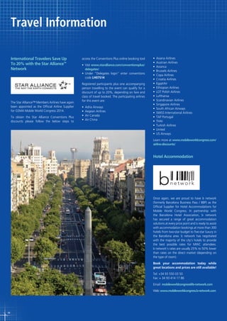 Travel Information
International Travelers Save Up
To 20% with the Star Alliance™
Network

The Star Alliance™ Members Airlines have again
been appointed as the Official Airline Supplier
for GSMA Mobile World Congress 2014.
To obtain the Star Alliance Conventions Plus
discounts please follow the below steps to

access the Conventions Plus online booking tool
•	 Visit www.staralliance.com/conventionsplus/
delegates/
•	 Under	 “Delegates	 login”	 enter	 conventions	
code LH07S14
Registered participants plus one accompanying
person travelling to the event can qualify for a
discount of up to 20%, depending on fare and
class of travel booked. The participating airlines
for this event are:
•	 Adria	Airways
•	 Aegean	Airlines
•	 Air	Canada
•	 Air	China

•	 Asiana	Airlines
•	 Austrian	Airlines
•	 Avianca
•	 Brussels	Airlines
•	 Copa	Airlines
•	 Croatia	Airlines
•	 EgyptAir
•	 Ethiopian	Airlines
•	 LOT	Polish	Airlines
•	 Lufthansa
•	 Scandinavian	Airlines
•	 Singapore	Airlines
•	 South	African	Airways
•	 SWISS	International	Airlines
•	 TAP	Portugal
•	 THAI
•	 Turkish	Airlines
•	 United
•	 US	Airways
Learn more at www.mobileworldcongress.com/
airline-discounts/.

Hotel Accommodation

Once again, we are proud to have b network
(formerly Barcelona Business Pass / BBP) as the
Official Supplier for Hotel Accommodations for
Mobile World Congress. In partnership with
the Barcelona Hotel Association, b network
has secured a range of great accommodation
solutions at every price point and is ready to assist
with accommodation bookings at more than 300
hotels from two-star budget to five-star luxury in
the Barcelona area. b network has negotiated
with the majority of the city’s hotels to provide
the best possible rates for MWC attendees.
b network’s rates are usually 25% to 50% lower
than rates on the direct market (depending on
the type of room).
Book your accommodation today while
great locations and prices are still available!
Tel: +34 93 550 03 50
Fax: + 34 93 414 17 86
Email: mobileworldcongress@b-network.com
Web: www.mobileworldcongress.b-network.com

44

 