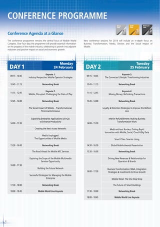 CONFERENCE PROGRAMME
Conference Agenda at a Glance
The conference programme remains the central focus of Mobile World
Congress. Over four days the programme will provide essential information
on the progress of the mobile industry, celebrating its growth into adjacent
industries and positive impact on social and economic growth.

DAY 1

Monday
24 February

New conference sessions for 2014 will include an in-depth focus on
Business Transformation, Media, Devices and the Social Impact of
Mobile.

DAY 2

Tuesday
25 February

09:15 - 10:45

Keynote 1:
Industry Perspective: Mobile Operator Strategies

09:15 - 10:45

Keynote 3:
The Connected Lifestyle: Transforming Industries

10:45 - 11:15

Networking Break

10:45 - 11:15

Networking Break

11:15 - 12:45

Keynote 2:
Mobile, Disrupted: Challenging the State of Play

11:15 - 12:45

Keynote 4:
Moving Money: Rethinking Transactions

12:45 - 14:00

Networking Break

12:45 - 14:00

Networking Break

The Social Impact of Mobile – Transformational,
Perennial & Inclusive

14:00 - 15:30

Loyalty & Retention Strategies to Improve the Bottom
Line

Exploiting Enterprise Applications & BYOD
to Enhance Productivity

Interior Refurbishment: Making Business
Transformation Work

14:00 - 15:30

Creating the Next Access Networks

Media without Borders: Driving Rapid
Innovation with Mobile, Social, Cloud & Big Data

Media Unplugged:
The Opportunities of Mobile Media
15:30 - 16:00

Smart Cities: Smarter Living

Networking Break

14:30 - 16:30

Global Mobile Awards Presentation

The Road Ahead for Mobile NFC Services

15:30 - 16:00

Networking Break

Exploring the Scope of the Mobile Multimedia
Services Opportunity

Driving New Revenues & Relationships for
Operators & Brands

16:00 - 17:30
Building the Future Network
16:00 - 17:30

Business Transformation: M&A, Integration
Strategies & Investments to Drive Growth

Successful Strategies for Managing the Mobile
Enterprise

Mobile Retail: The One Stop Shop

17:30 - 18:00

Networking Break

The Future of: Smart Buildings

18:00 - 18:45

Mobile World Live Keynote

Networking Break

18:00 - 18:45

8

17:30 - 18:00

Mobile World Live Keynote

 