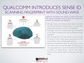 QUALCOMM INTRODUCES SENSE ID
SCANNING FINGERPRINT WITH SOUND WAVE
Qualcomm will provide more security on touch ID with their
new product: Snapdragon Sense ID. Sense ID is using sound
waves for 3D mapping of your ﬁngerprint.
• Although Apple and Samsung have already launched
Touch ID through their mobile devices, it is known that
hacking these solutions is hard but not impossible.
• Snapdragon Sense ID is measuring the dips and mounds
on the ﬁnger to measure and copy the ﬁngerprint more
realistically.
• Also the materials of the touch censor is not important
for Sense ID, which makes device manufacturers to be
more ﬂexible in terms of designing the devices.
• Qualcomm declared that Sense ID will be seen on the
new devices later this year. But Apple and Samsung are
not using Qualcomm so we won’t be seeing this product
on iPhones or Galaxy devices. But, for sure, similar
solutions will be used by Apple and Samsung in the near
future.
 