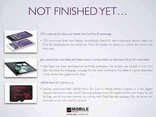 NOT FINISHEDYET…
ZTE is allowing to unlock your mobile with Eye Print ID technology.
• ZTE announced their new ﬂagship smartphone Grand S3 with a biometric feature called Eye
Print ID. Developed by Eye Verify, Eye Pront ID enables its owners to unlock the screen with
their eyes.
Jolla showed their new Tablet, Jolla Tablet which is running Selﬁsh, an alternative OS to iOS and Android
• Jolla Tablet has been developed by ex-Nokia employees. The project was funded in just 2 hrs
after launching the Indiegogo campaign for the initial investment.The tablet is a great alternative
in the market and supported by Intel.
200GB Micro SD Card?Yes, it is…
• SanDisk announced their 200GB Micro SD Card in Mobile World Congress. It is the biggest
capacity ever, but is it really worth? Samsung stopped micro SD support on the new Galaxy S6 and
S6 Edge and all the smart phones are coming with Cloud Storage packages. This can be the last
time that we see such kind of a product.
 