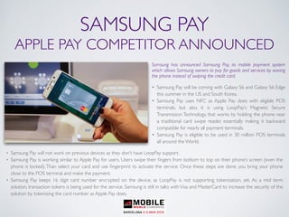 SAMSUNG PAY
APPLE PAY COMPETITOR ANNOUNCED
Samsung has announced Samsung Pay, its mobile payment system
which allows Samsung owners to pay for goods and services by waving
the phone instead of swiping the credit card.
• Samsung Pay will be coming with Galaxy S6 and Galaxy S6 Edge
this summer in the US and South Korea.
• Samsung Pay uses NFC as Apple Pay does with eligible POS
terminals, but also, it is using LoopPay’s Magnetic Secure
Transmission Technology, that works by holding the phone near
a traditional card swipe reader, essentially making it backward
compatible for nearly all payment terminals.
• Samsung Pay is eligible to be used in 30 million POS terminals
all around the World.
• Samsung Pay will not work on previous devices as they don’t have LoopPay support.
• Samsung Pay is working similar to Apple Pay for users. Users swipe their ﬁngers from bottom to top on their phone’s screen (even the
phone is locked),Than select your card and use ﬁngerprint to activate the service. Once these steps are done, you bring your phone
close to the POS terminal and make the payment.
• Samsung Pay keeps 16 digit card number encrypted on the device, as LoopPay is not supporting tokenization, yet. As a mid term
solution, transaction tokens is being used for the service. Samsung is still in talks with Visa and MasterCard to increase the security of the
solution by tokenizing the card number as Apple Pay does.
 