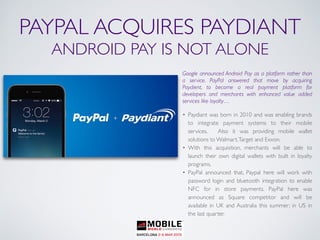 PAYPAL ACQUIRES PAYDIANT
ANDROID PAY IS NOT ALONE
Google announced Android Pay as a platform rather than
a service. PayPal answered that move by acquiring
Paydient, to become a real payment platform for
developers and merchants with enhanced value added
services like loyalty…
• Paydiant was born in 2010 and was enabling brands
to integrate payment systems to their mobile
services. Also it was providing mobile wallet
solutions to Walmart,Target and Exxon.
• With this acquisition, merchants will be able to
launch their own digital wallets with built in loyalty
programs.
• PayPal announced that, Paypal here will work with
password login and bluetooth integration to enable
NFC for in store payments. PayPal here was
announced as Square competitor and will be
available in UK and Australia this summer; in US in
the last quarter.
 